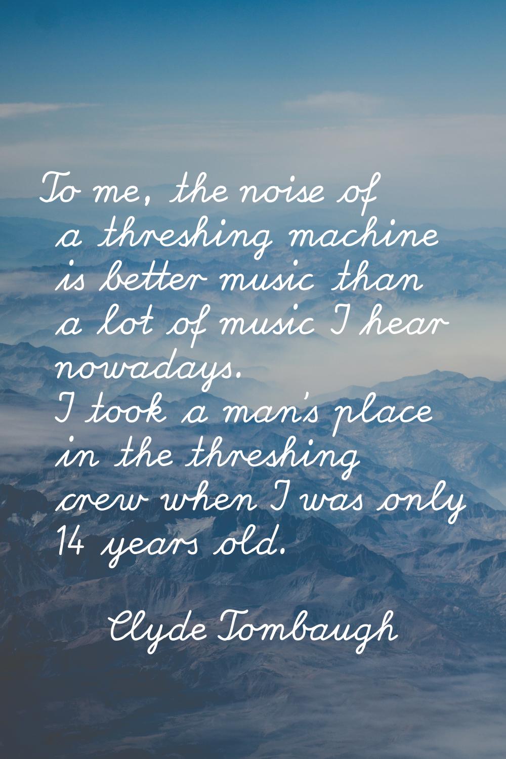 To me, the noise of a threshing machine is better music than a lot of music I hear nowadays. I took