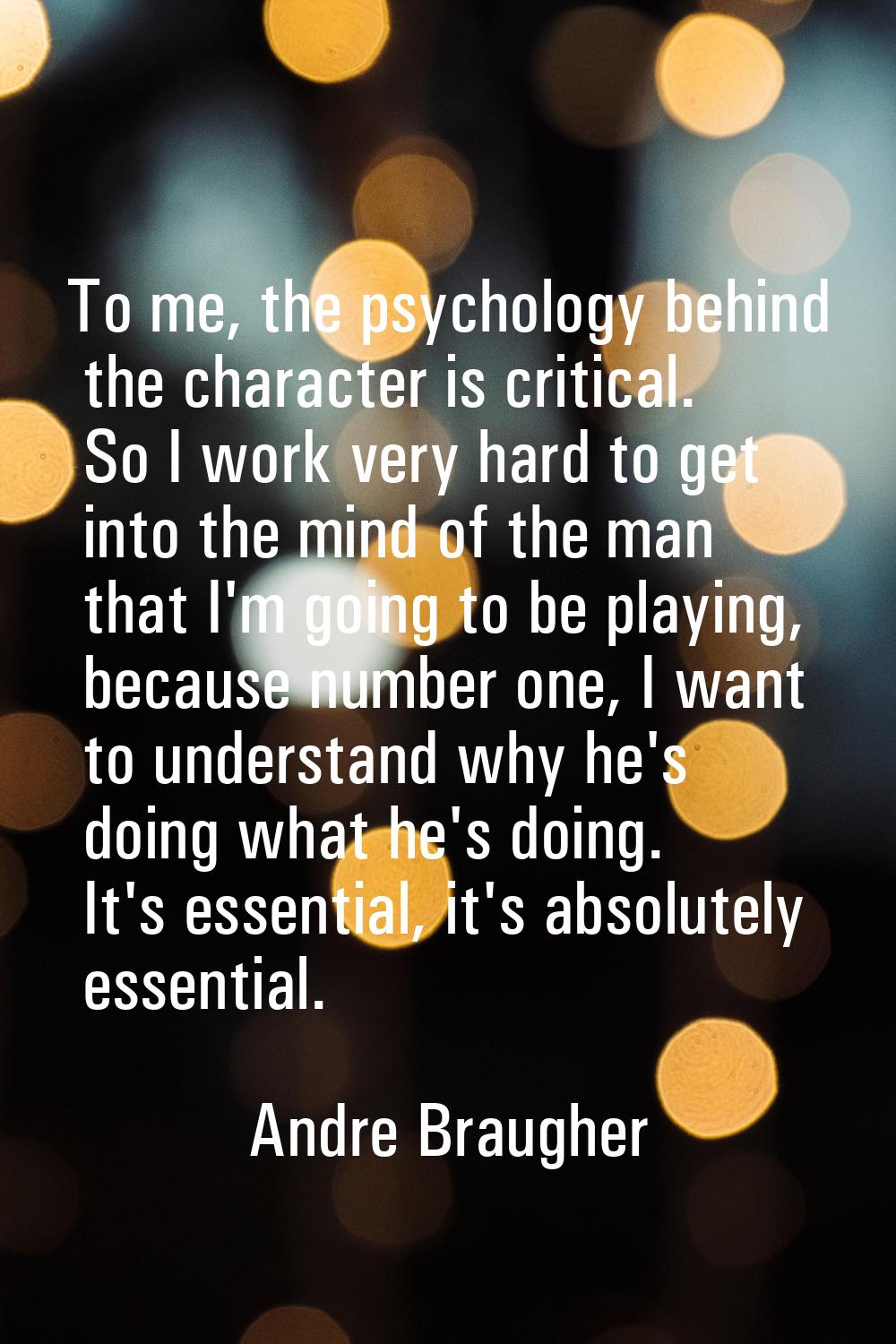 To me, the psychology behind the character is critical. So I work very hard to get into the mind of