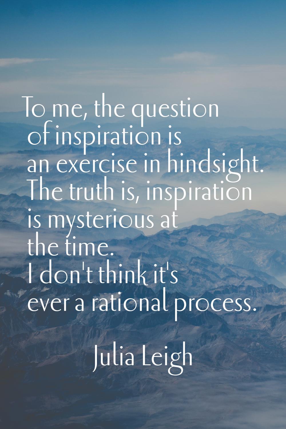 To me, the question of inspiration is an exercise in hindsight. The truth is, inspiration is myster