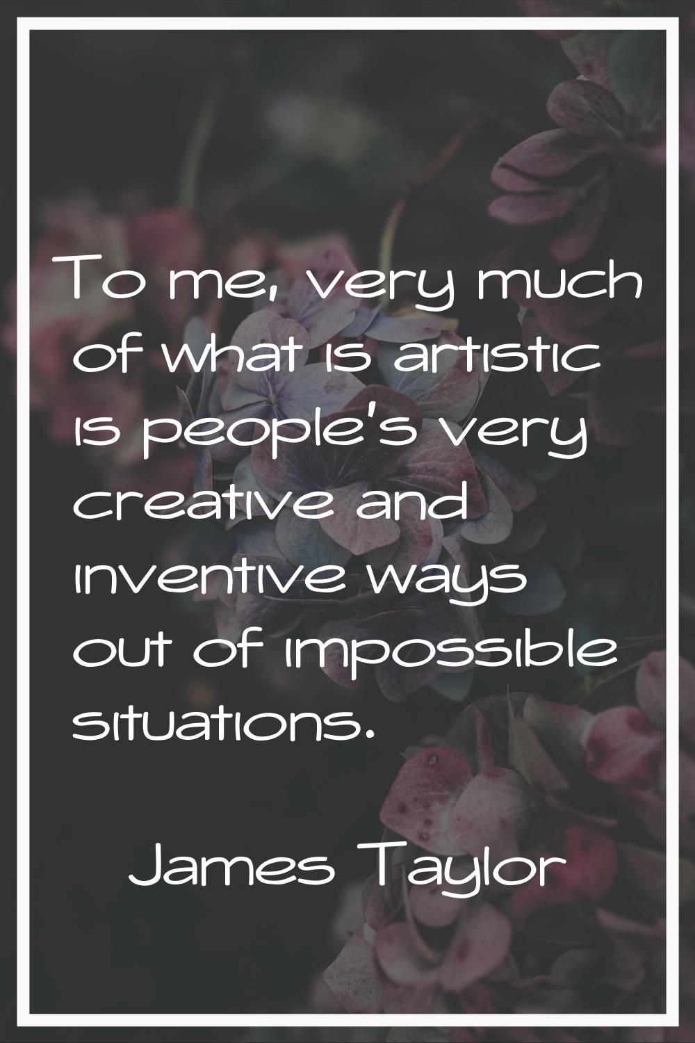 To me, very much of what is artistic is people's very creative and inventive ways out of impossible