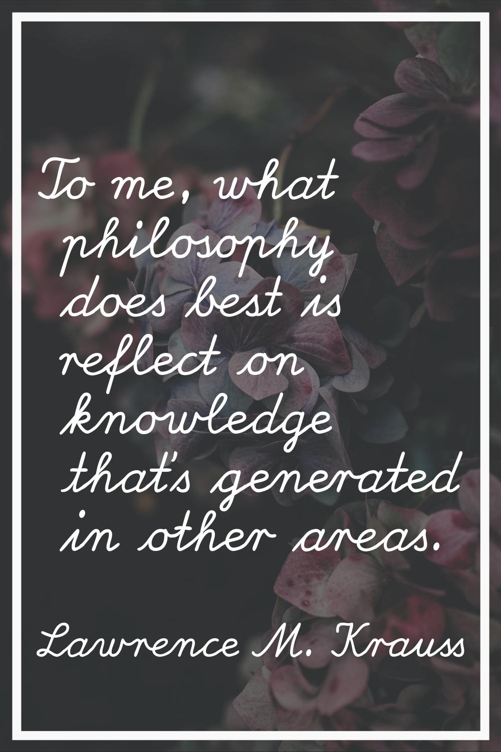 To me, what philosophy does best is reflect on knowledge that's generated in other areas.