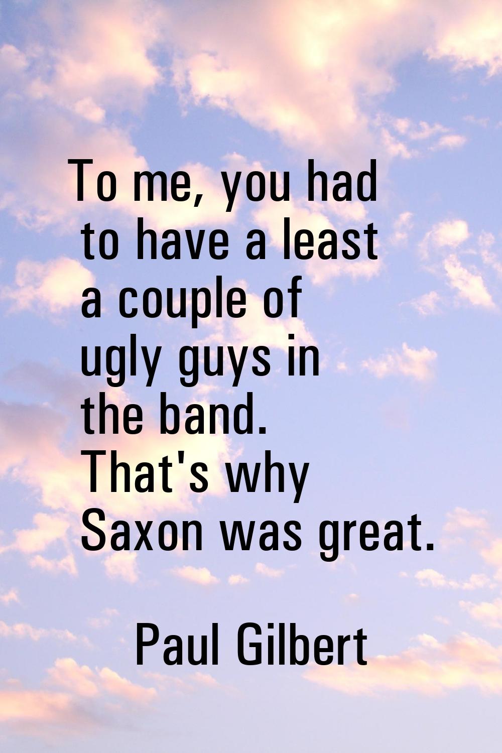 To me, you had to have a least a couple of ugly guys in the band. That's why Saxon was great.
