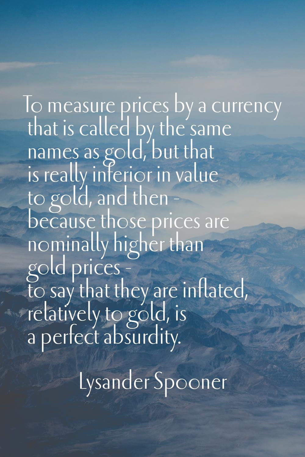 To measure prices by a currency that is called by the same names as gold, but that is really inferi