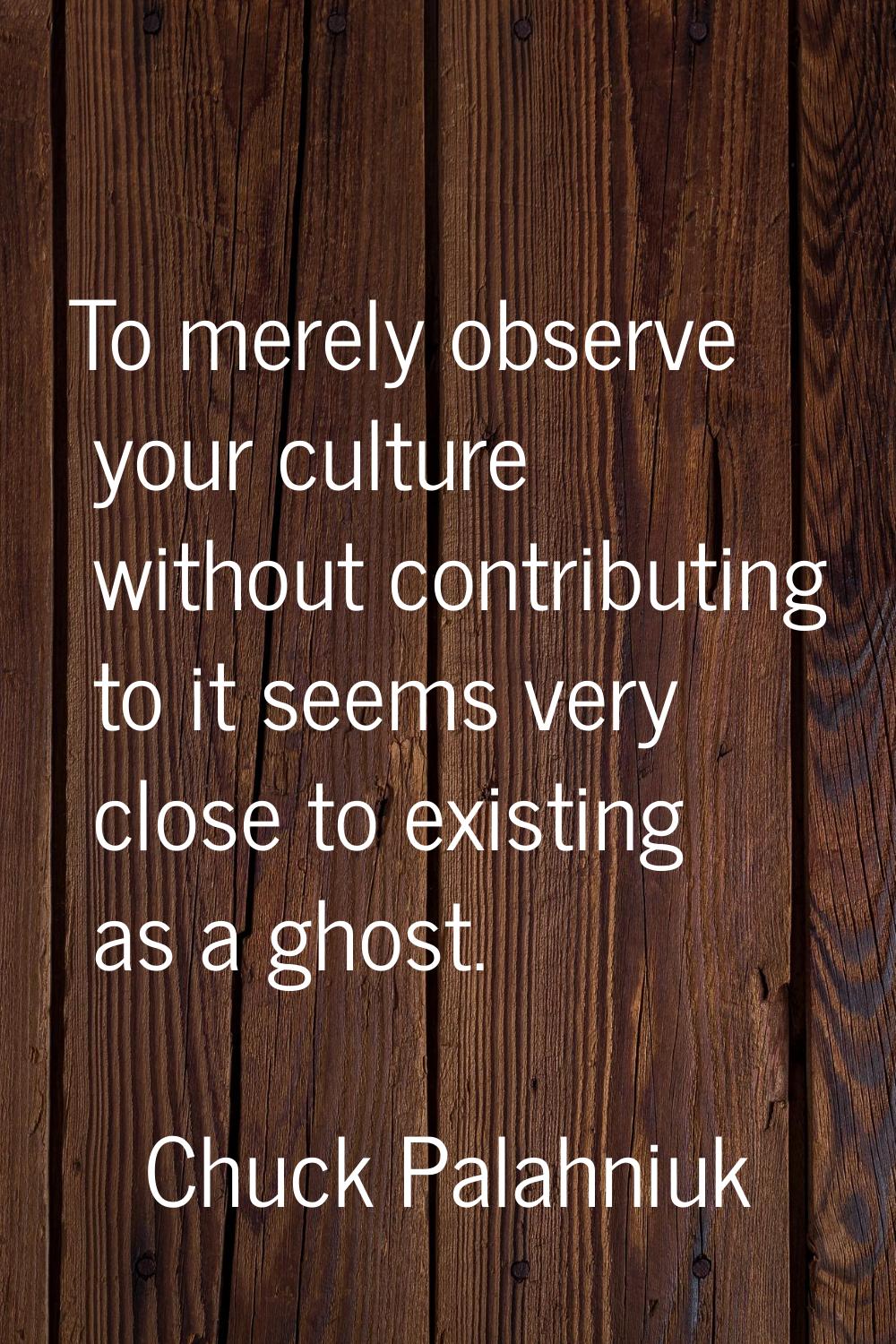 To merely observe your culture without contributing to it seems very close to existing as a ghost.