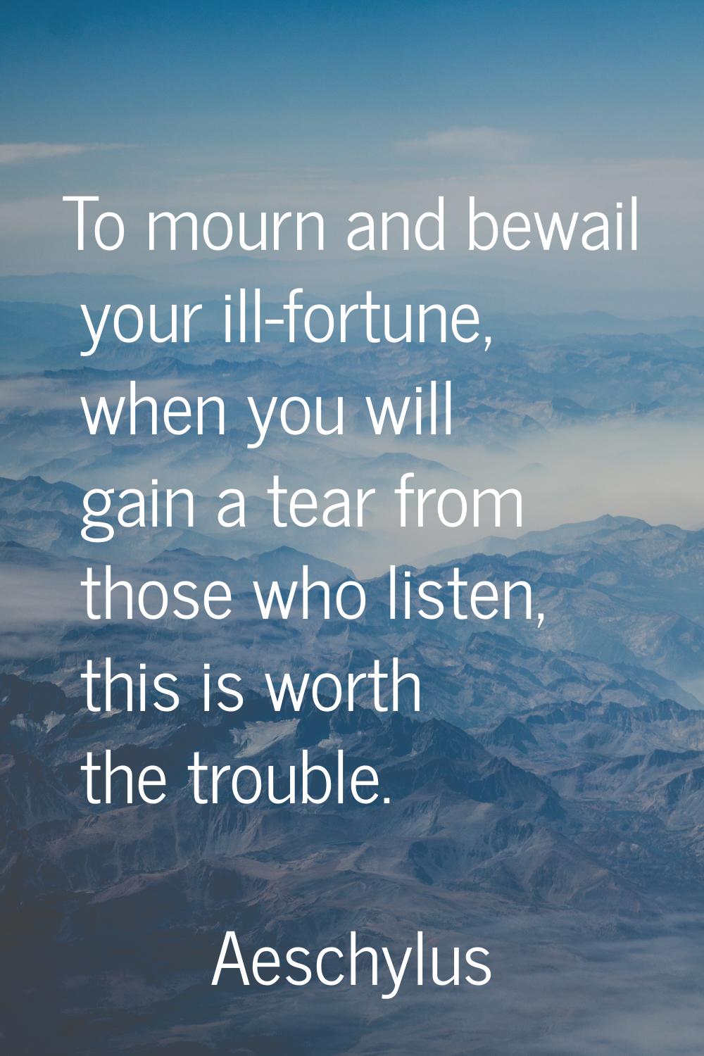 To mourn and bewail your ill-fortune, when you will gain a tear from those who listen, this is wort