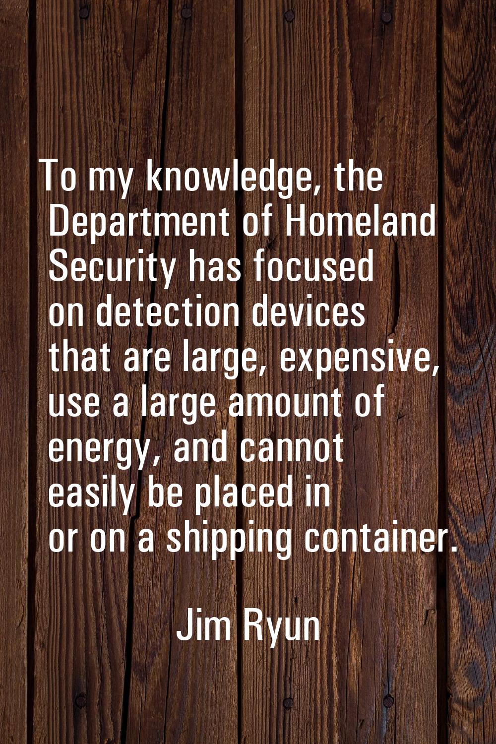To my knowledge, the Department of Homeland Security has focused on detection devices that are larg