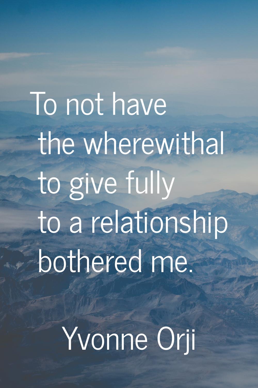To not have the wherewithal to give fully to a relationship bothered me.