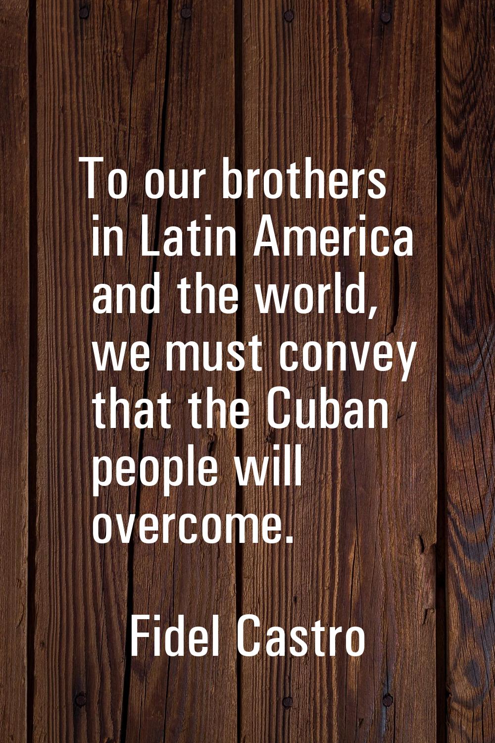 To our brothers in Latin America and the world, we must convey that the Cuban people will overcome.