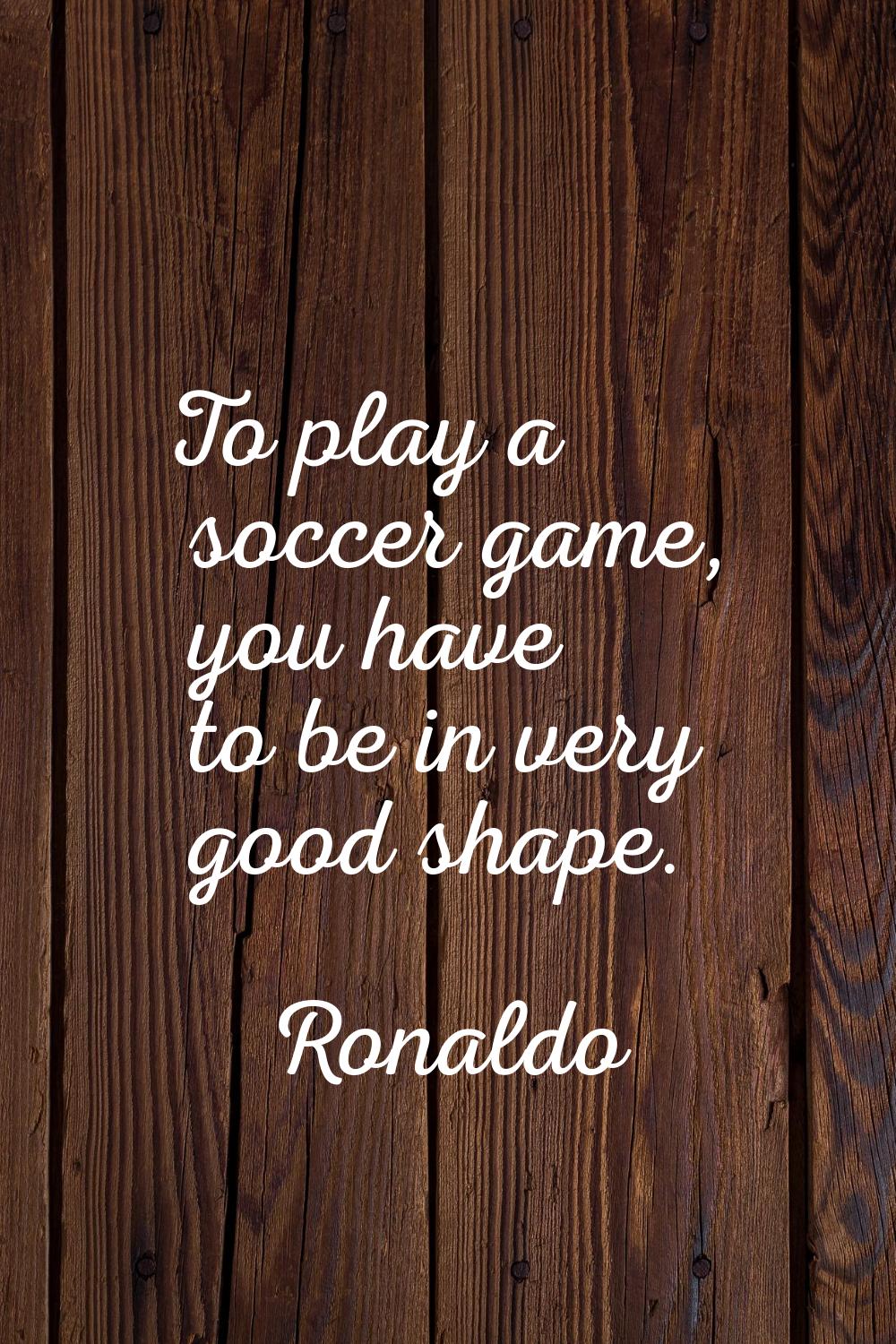 To play a soccer game, you have to be in very good shape.