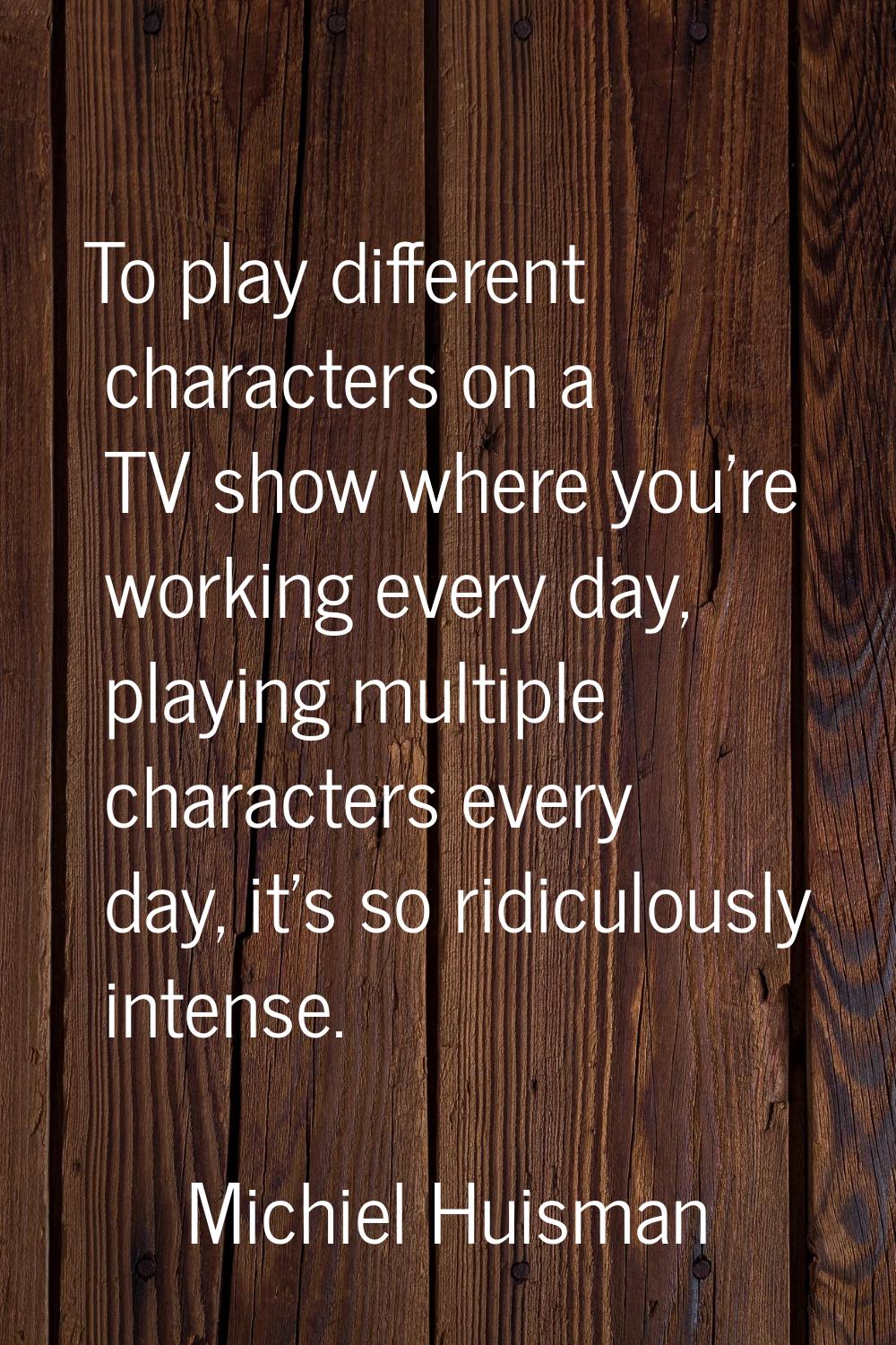 To play different characters on a TV show where you're working every day, playing multiple characte