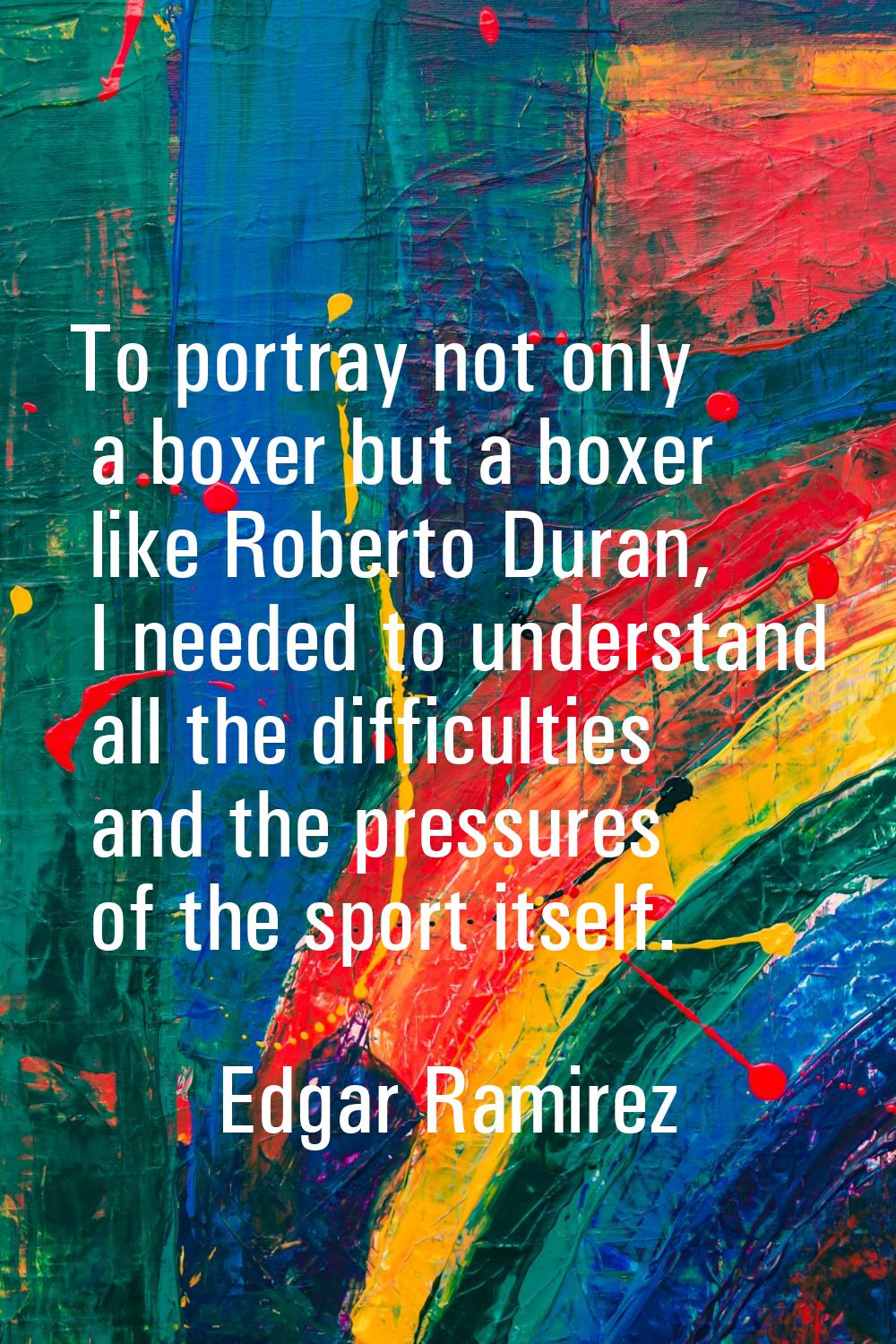 To portray not only a boxer but a boxer like Roberto Duran, I needed to understand all the difficul