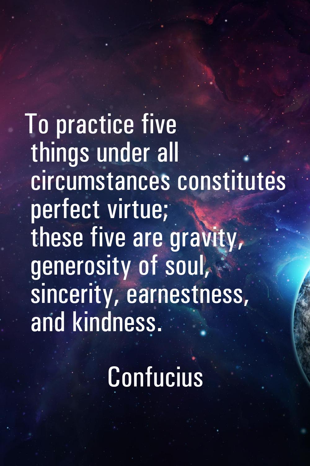 To practice five things under all circumstances constitutes perfect virtue; these five are gravity,