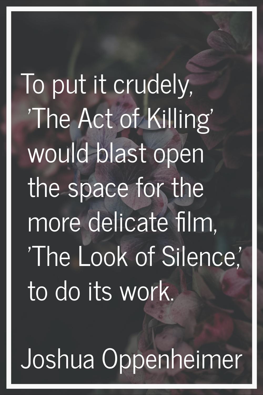 To put it crudely, 'The Act of Killing' would blast open the space for the more delicate film, 'The