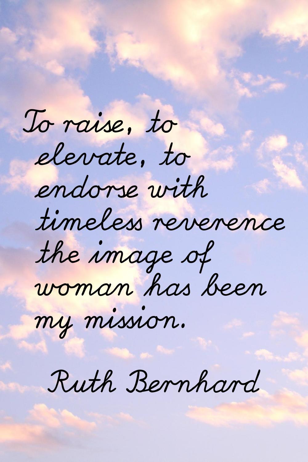 To raise, to elevate, to endorse with timeless reverence the image of woman has been my mission.