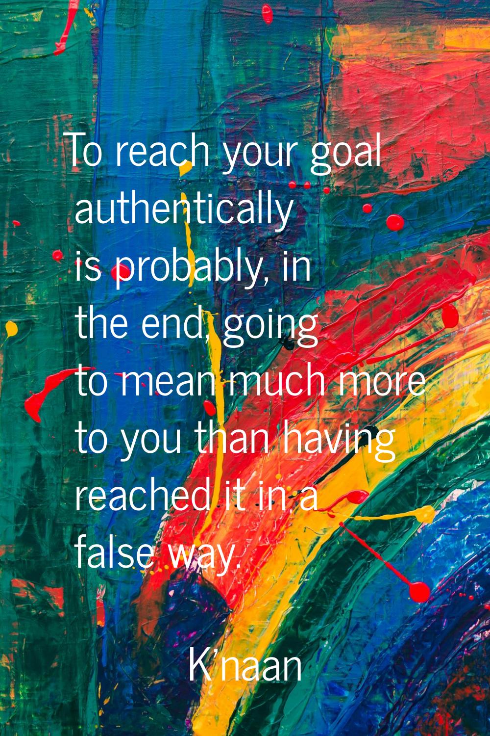 To reach your goal authentically is probably, in the end, going to mean much more to you than havin