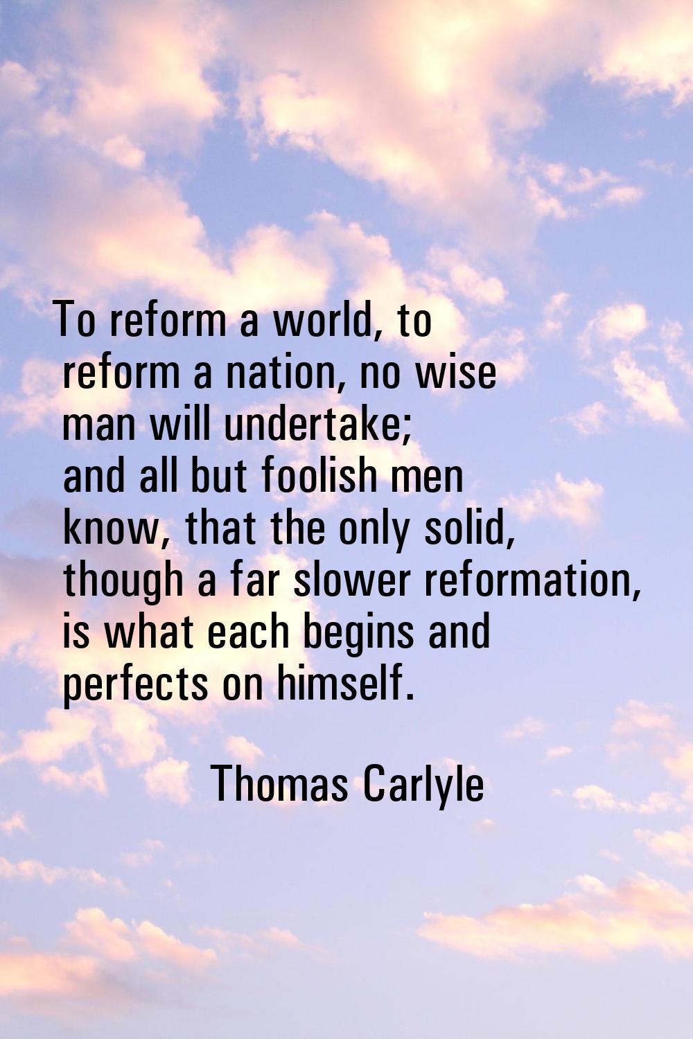 To reform a world, to reform a nation, no wise man will undertake; and all but foolish men know, th