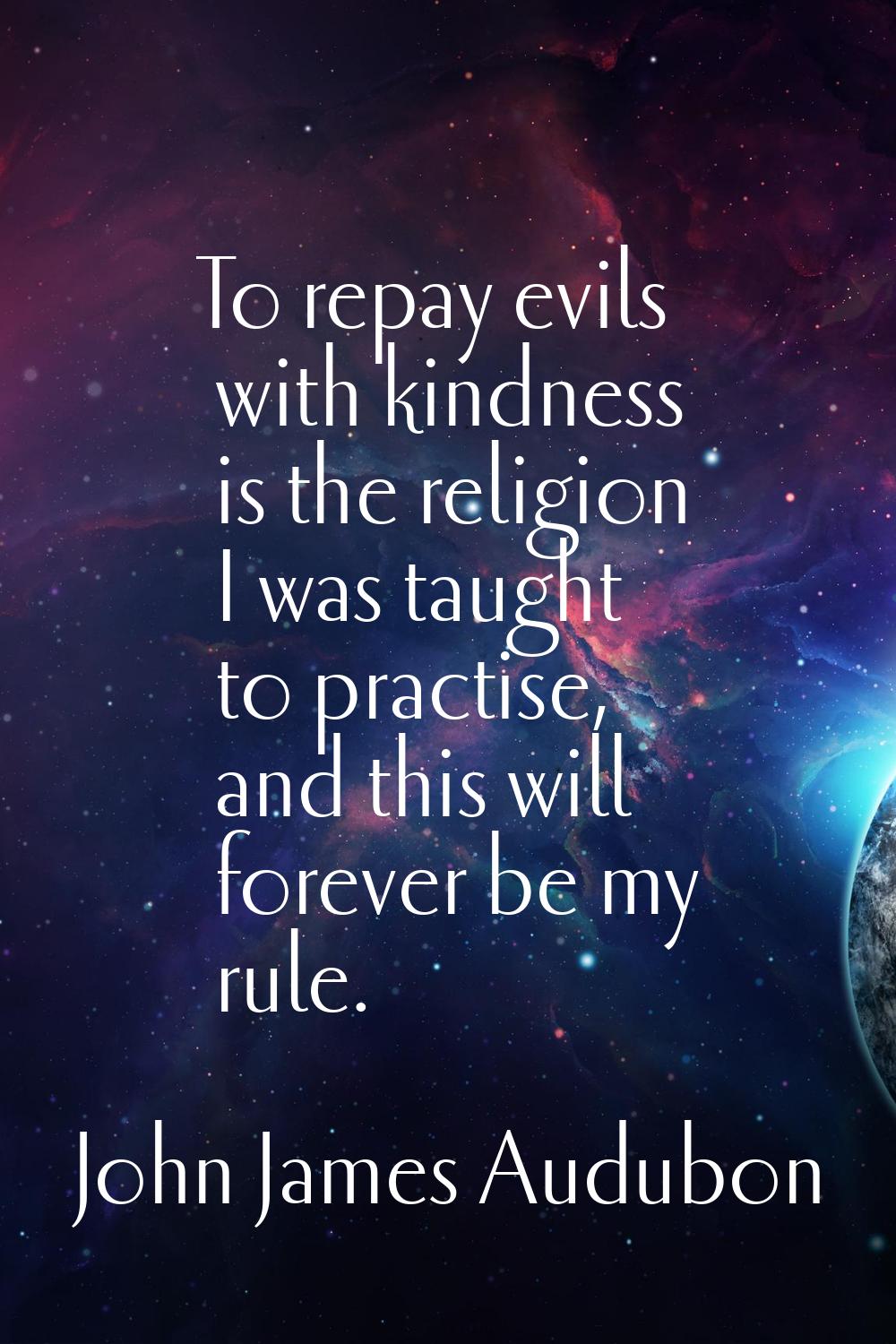To repay evils with kindness is the religion I was taught to practise, and this will forever be my 