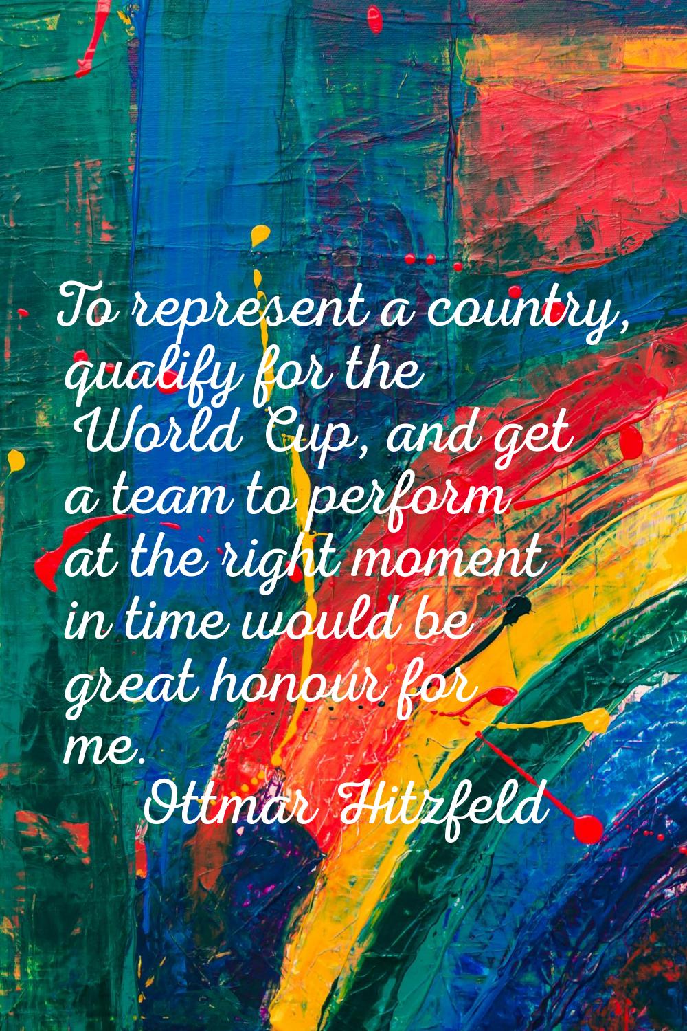 To represent a country, qualify for the World Cup, and get a team to perform at the right moment in