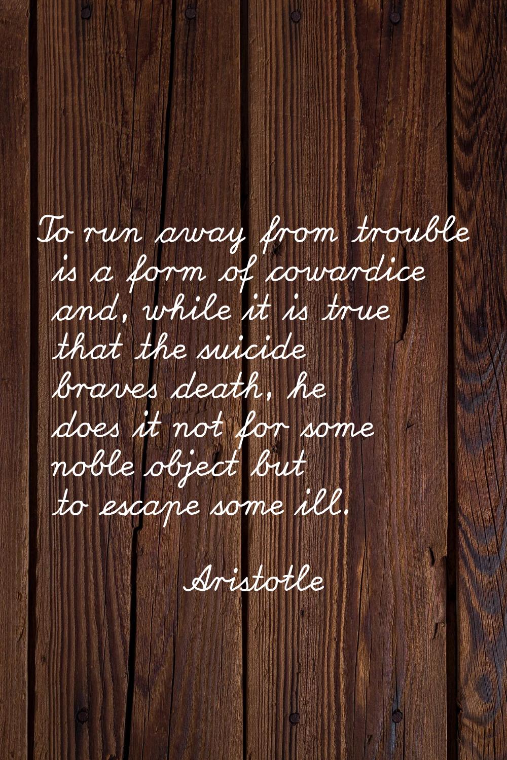 To run away from trouble is a form of cowardice and, while it is true that the suicide braves death