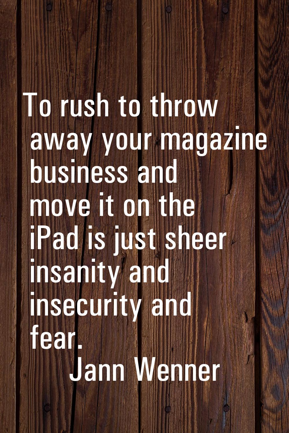 To rush to throw away your magazine business and move it on the iPad is just sheer insanity and ins