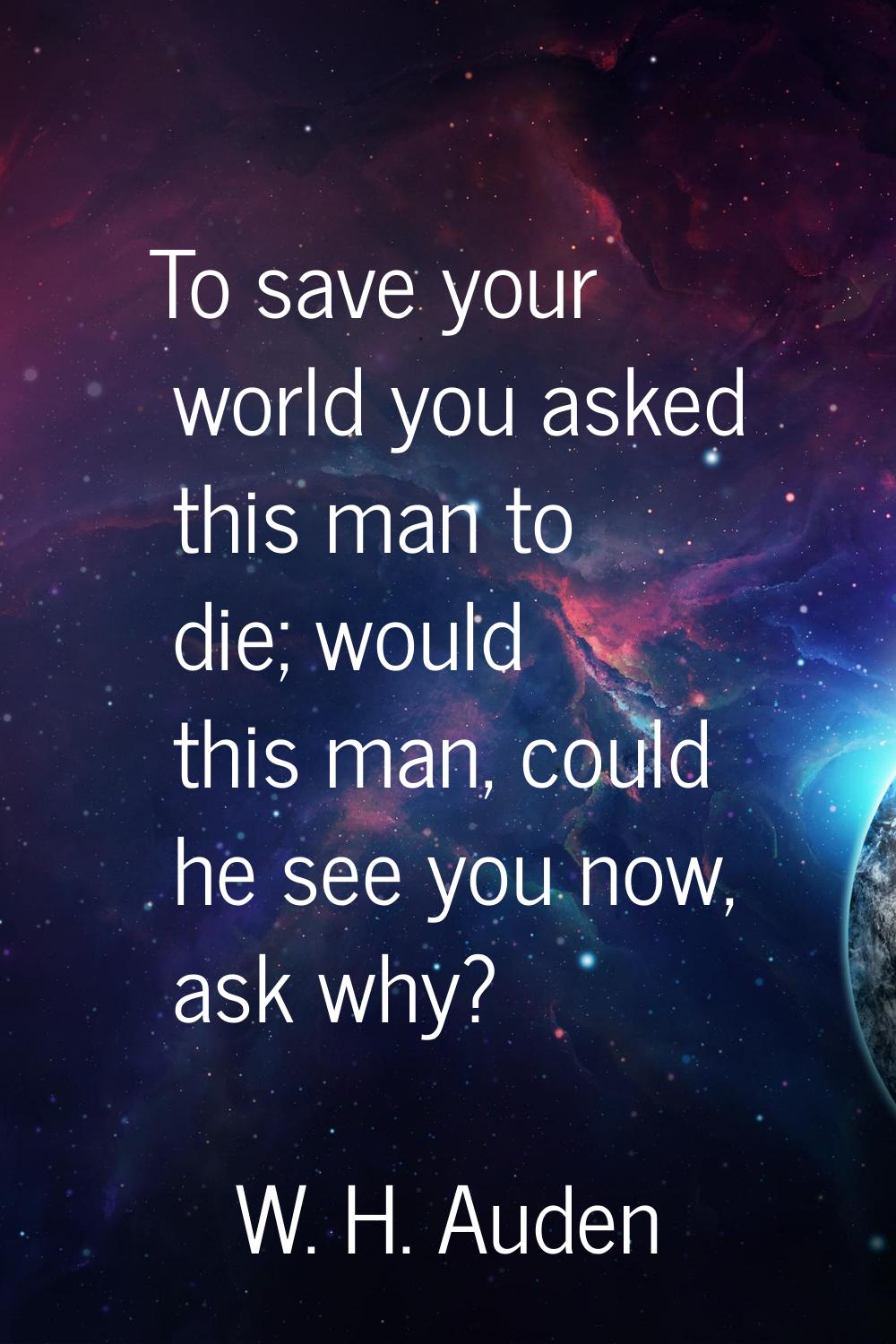 To save your world you asked this man to die; would this man, could he see you now, ask why?