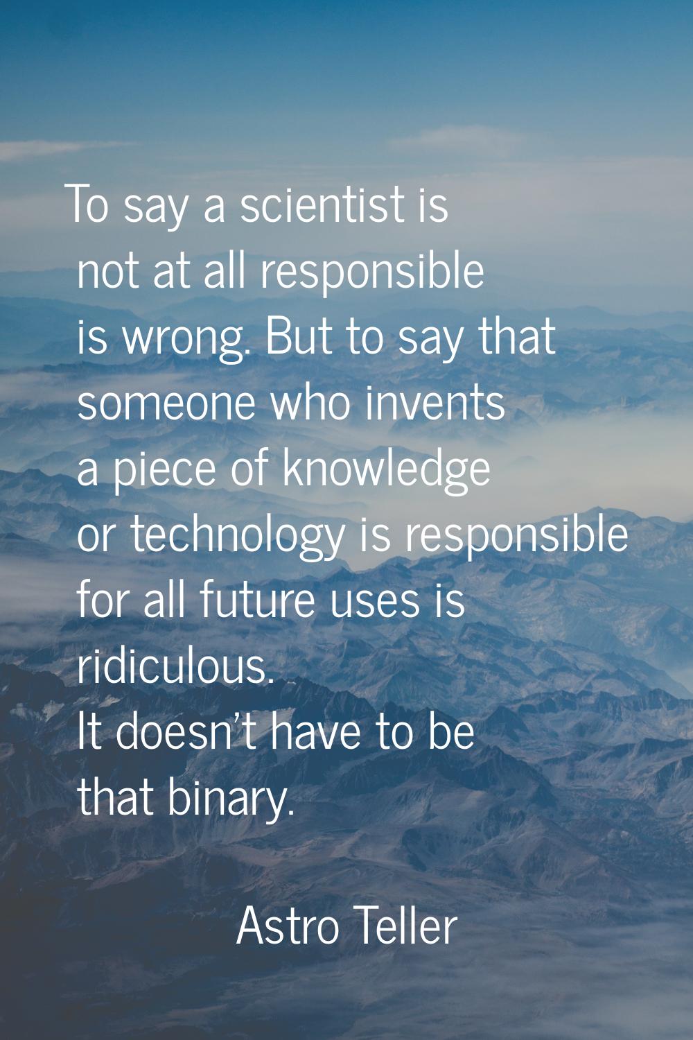 To say a scientist is not at all responsible is wrong. But to say that someone who invents a piece 