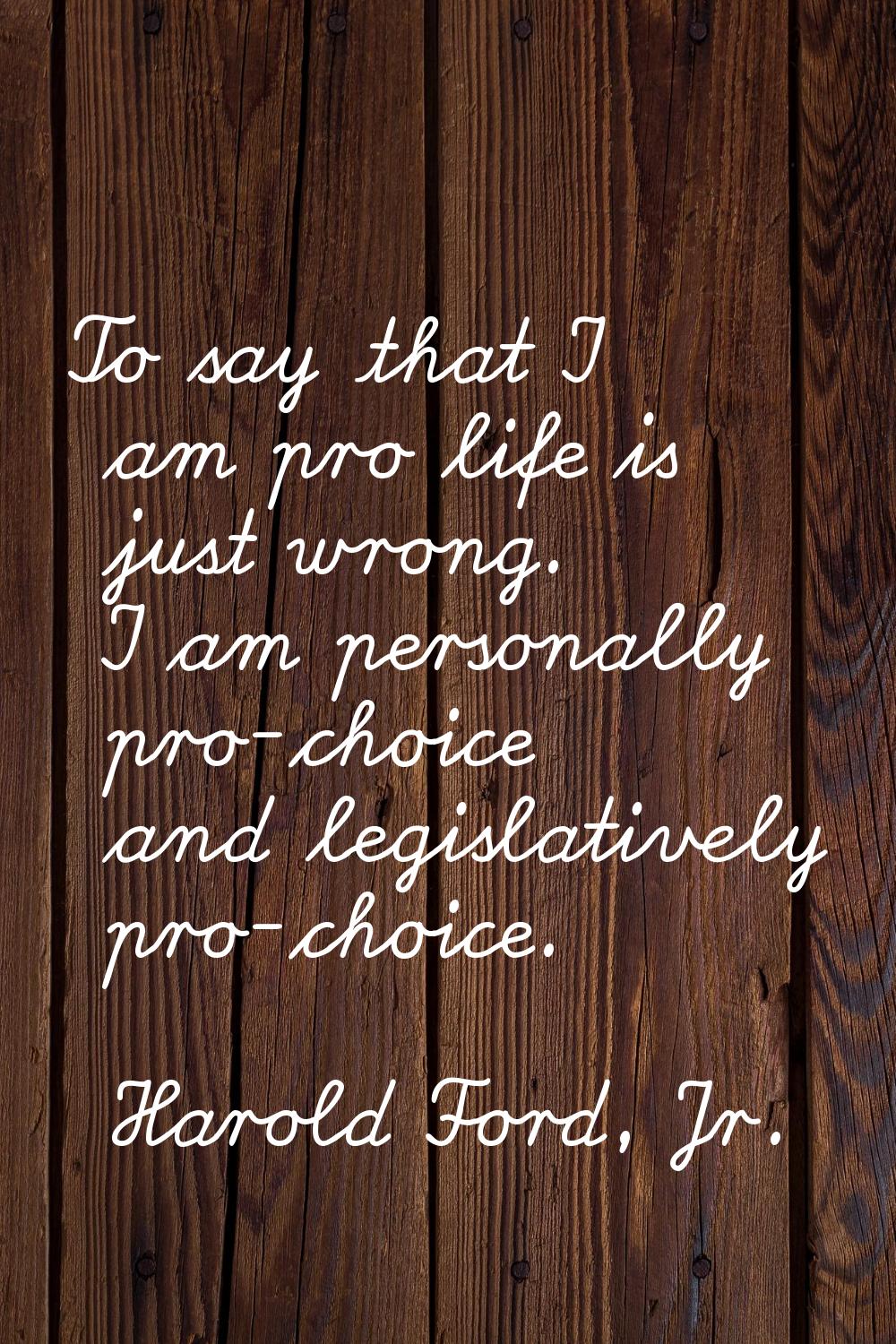 To say that I am pro life is just wrong. I am personally pro-choice and legislatively pro-choice.