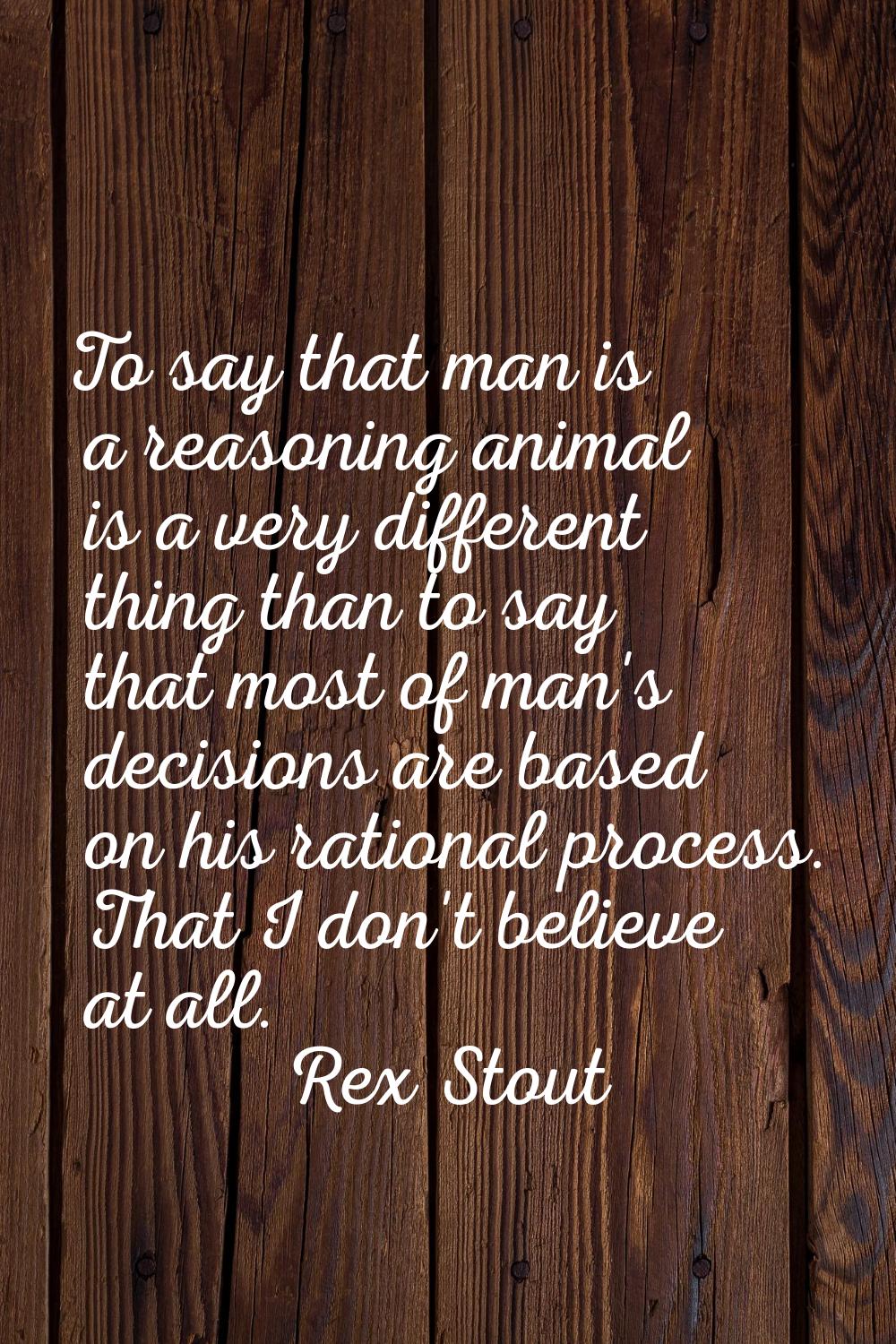 To say that man is a reasoning animal is a very different thing than to say that most of man's deci