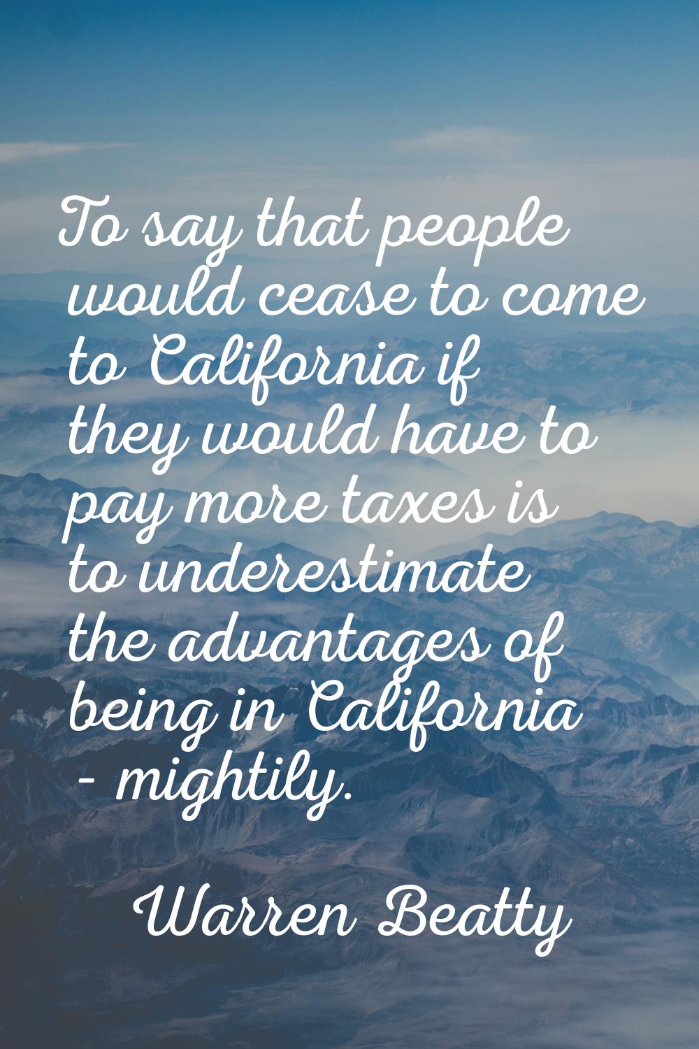 To say that people would cease to come to California if they would have to pay more taxes is to und