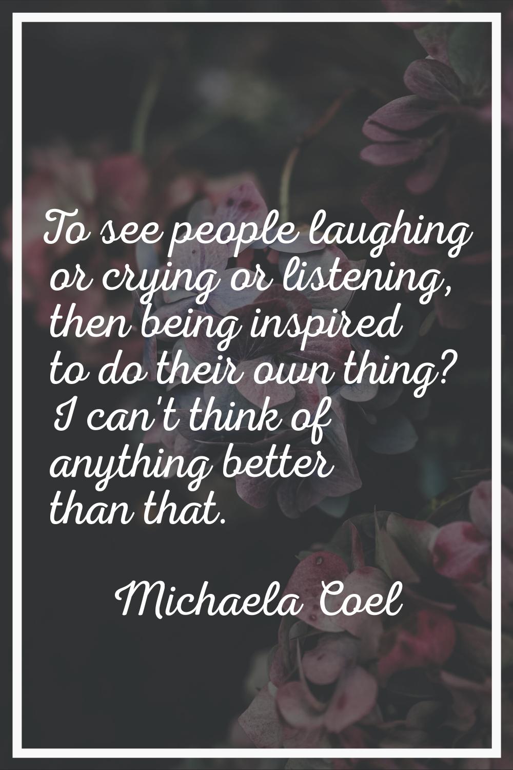 To see people laughing or crying or listening, then being inspired to do their own thing? I can't t