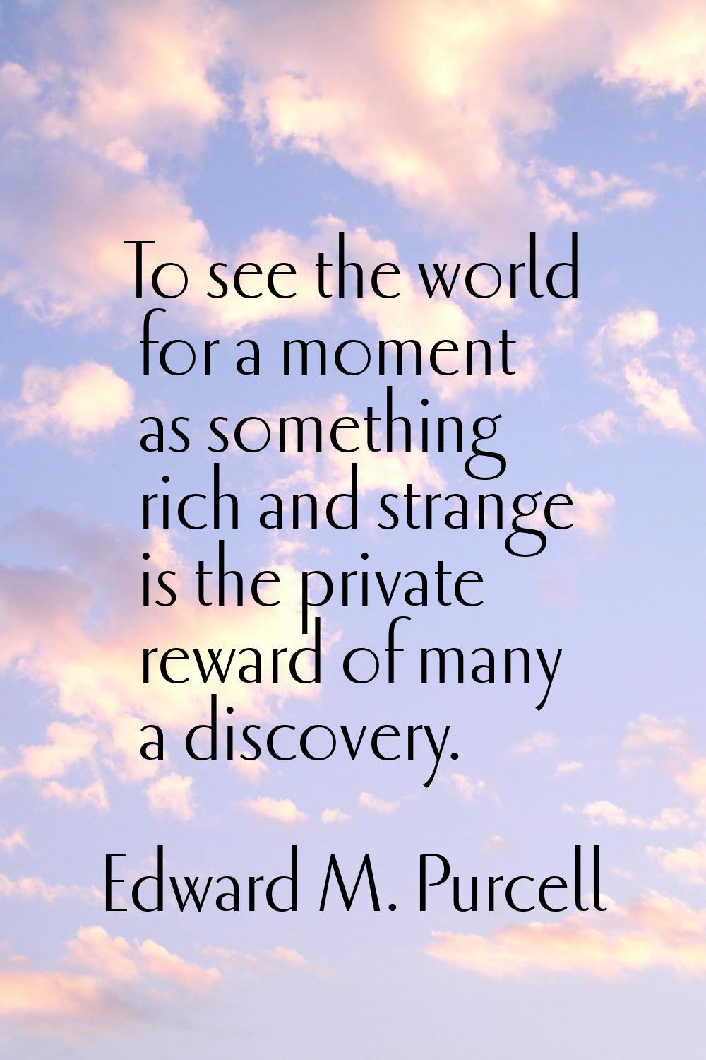To see the world for a moment as something rich and strange is the private reward of many a discove