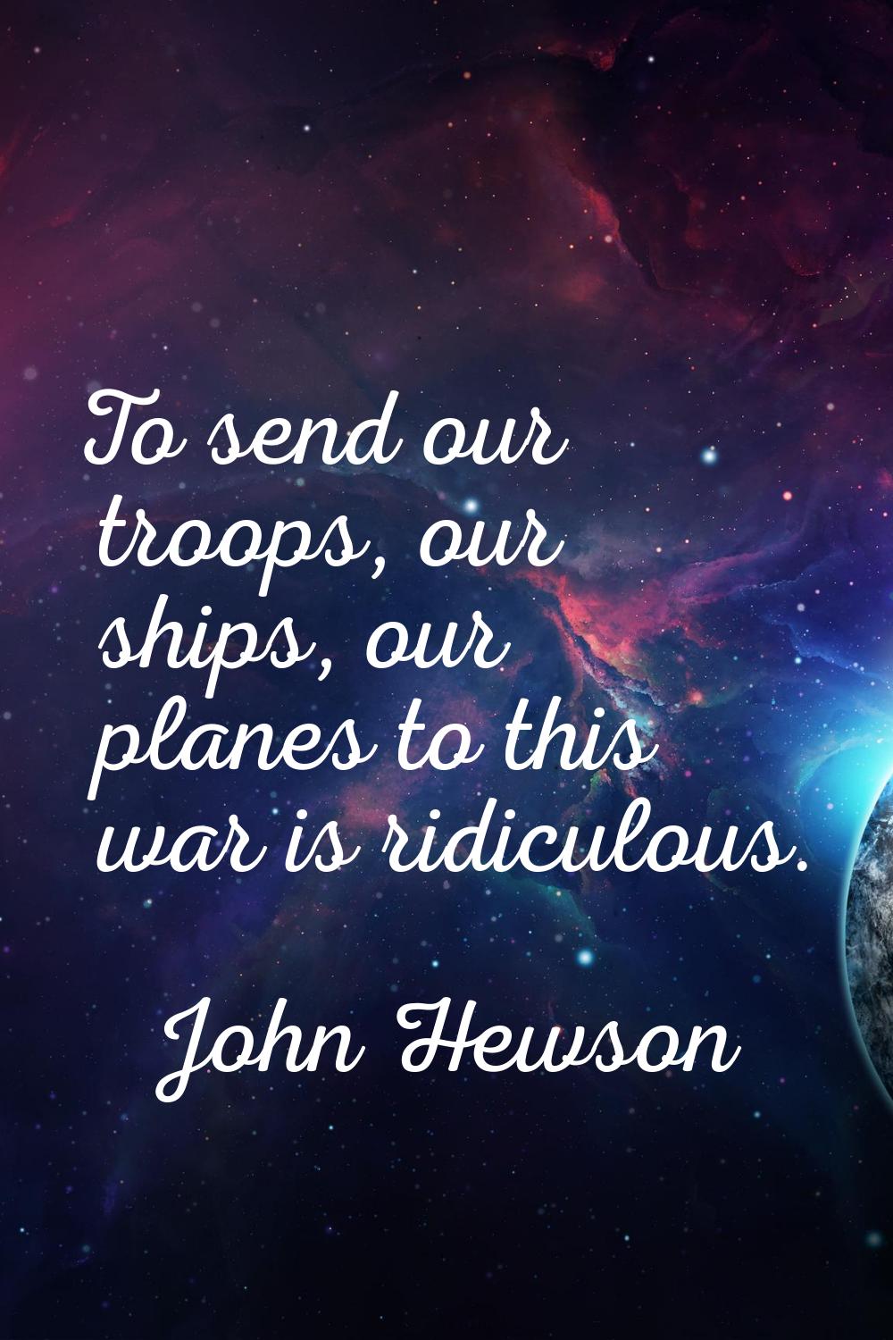 To send our troops, our ships, our planes to this war is ridiculous.