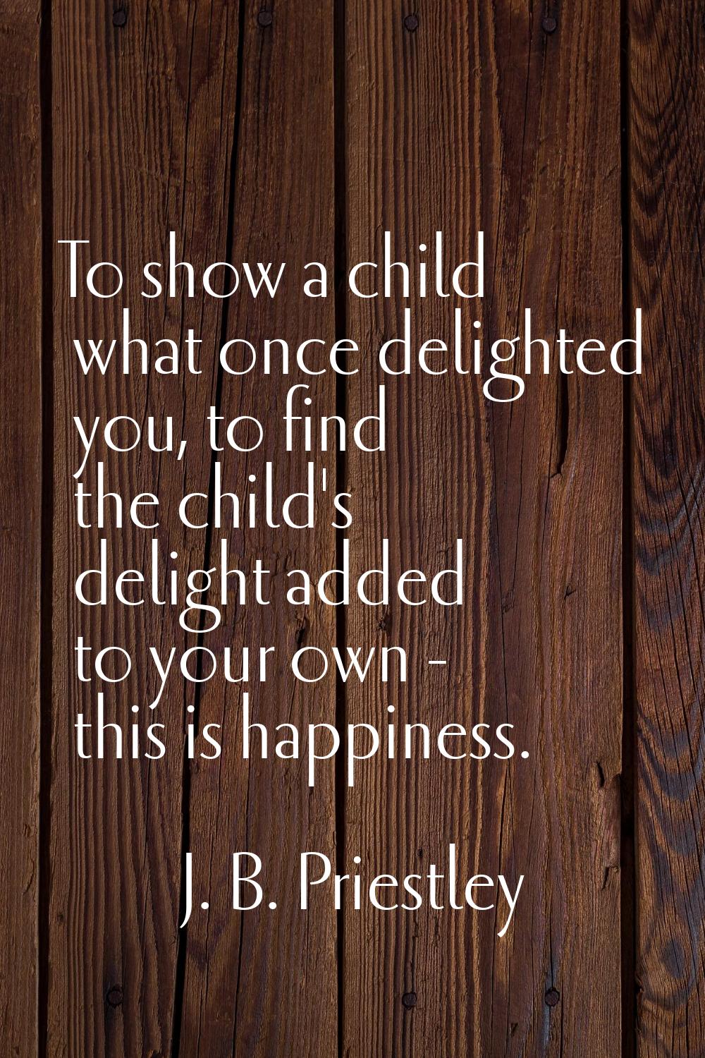 To show a child what once delighted you, to find the child's delight added to your own - this is ha