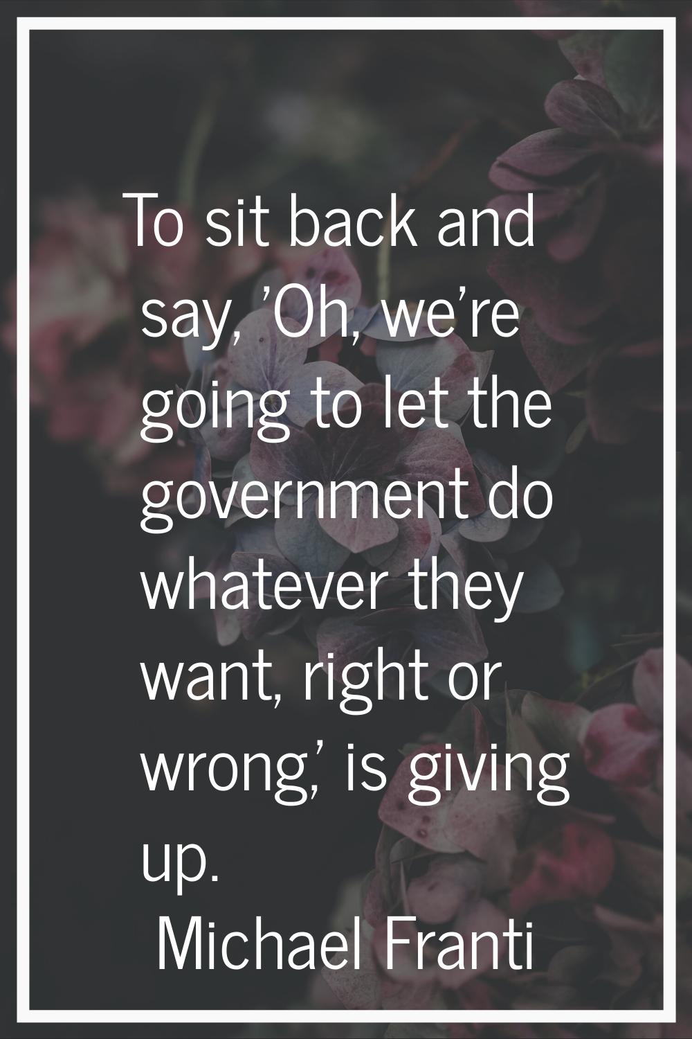To sit back and say, 'Oh, we're going to let the government do whatever they want, right or wrong,'