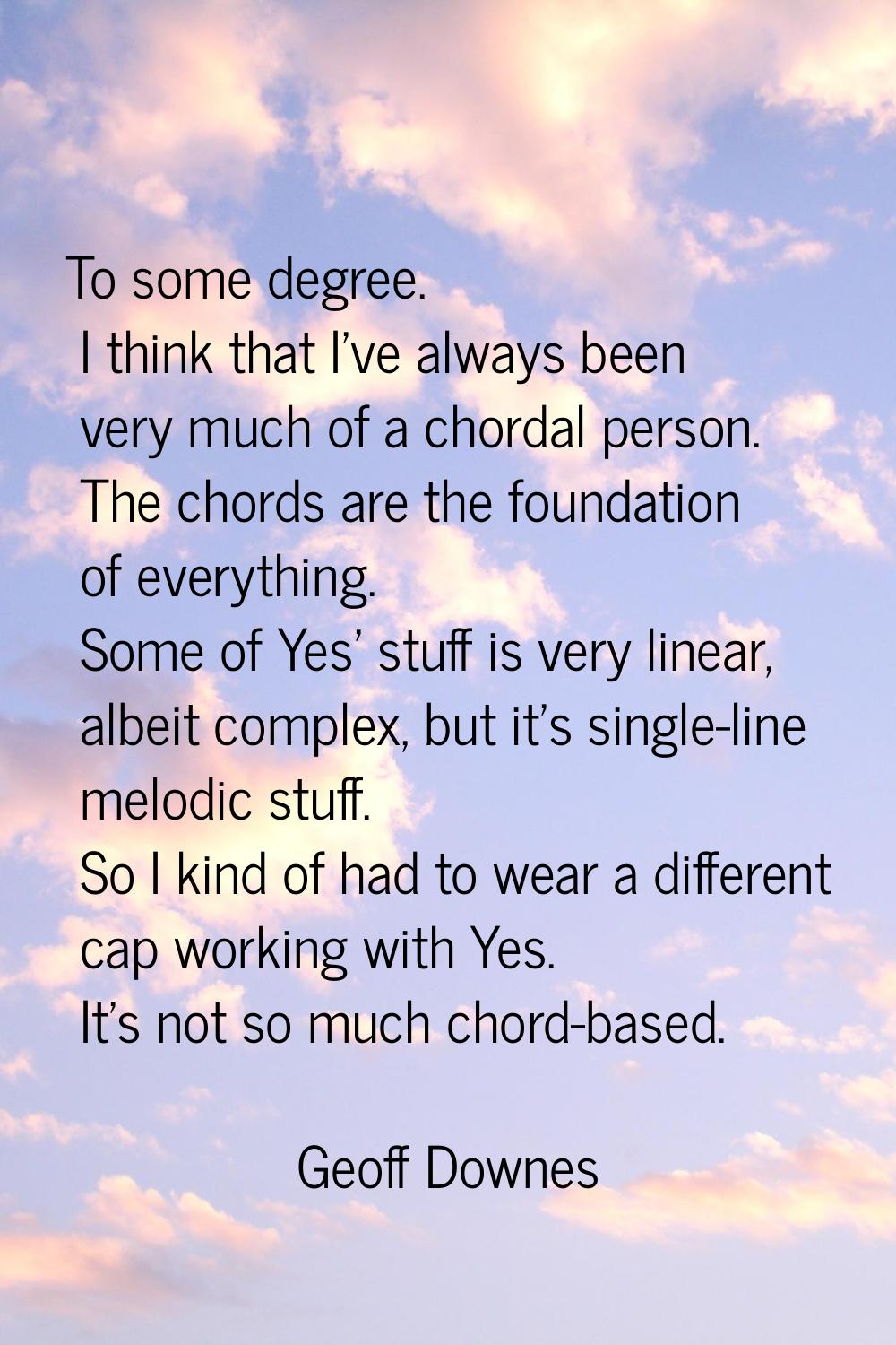 To some degree. I think that I've always been very much of a chordal person. The chords are the fou