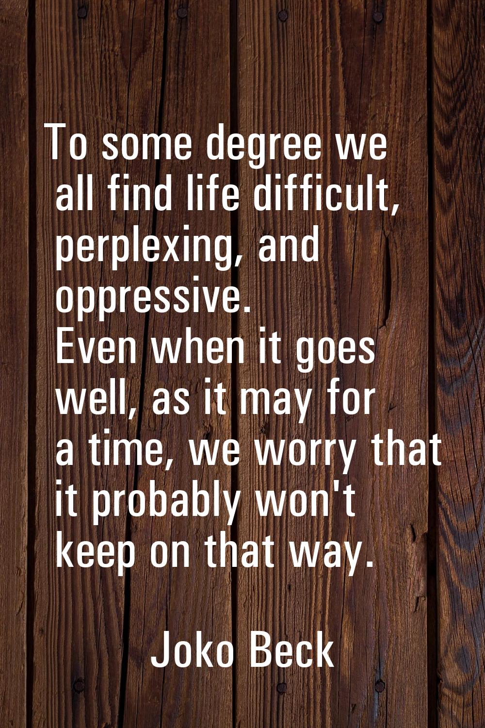 To some degree we all find life difficult, perplexing, and oppressive. Even when it goes well, as i