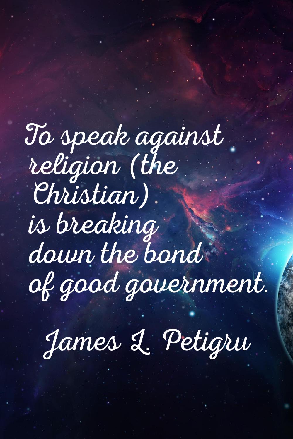 To speak against religion (the Christian) is breaking down the bond of good government.