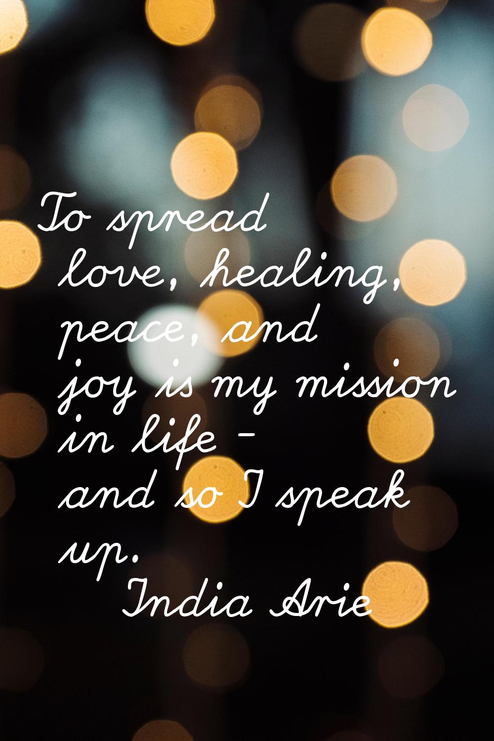 To spread love, healing, peace, and joy is my mission in life - and so I speak up.