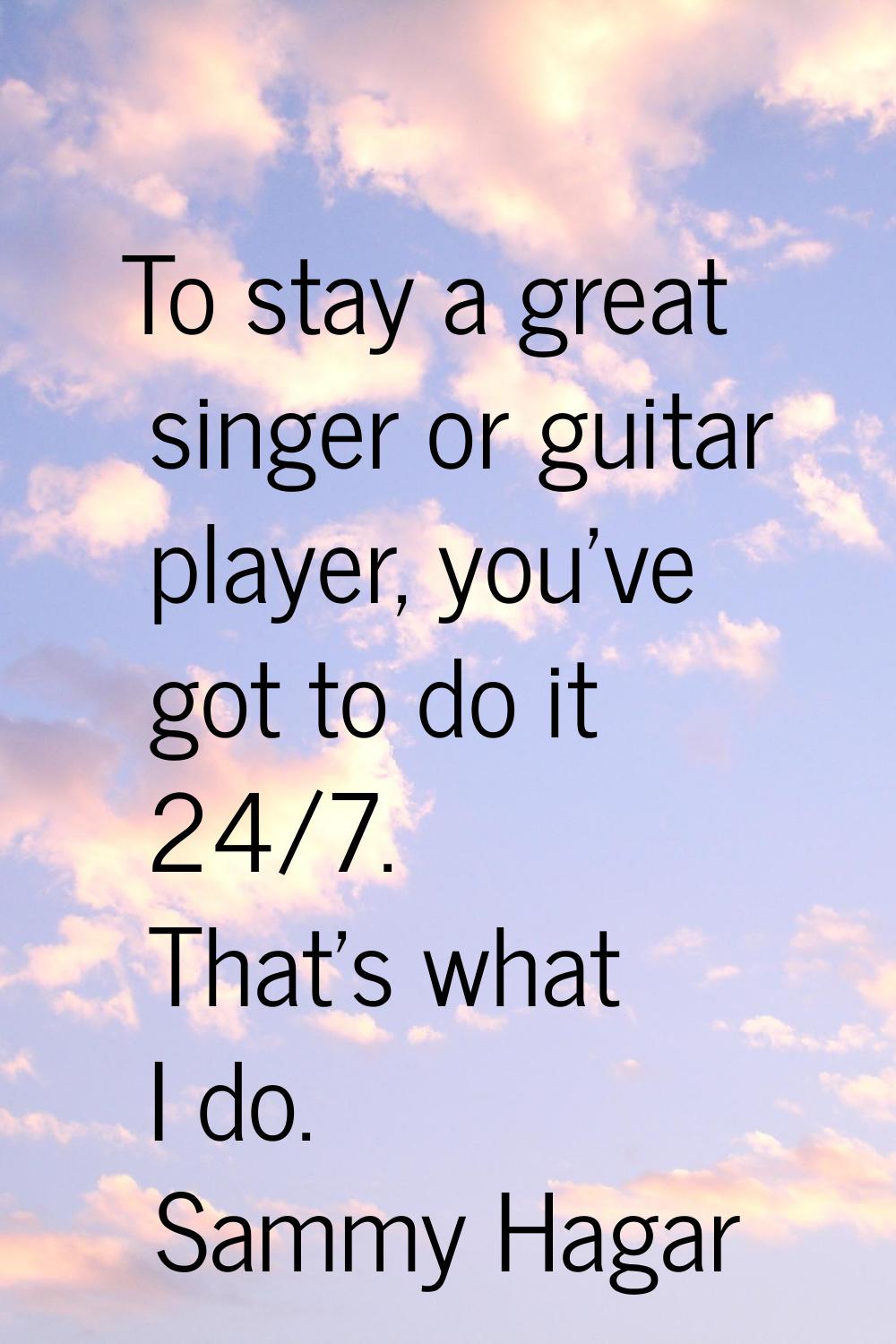 To stay a great singer or guitar player, you've got to do it 24/7. That's what I do.
