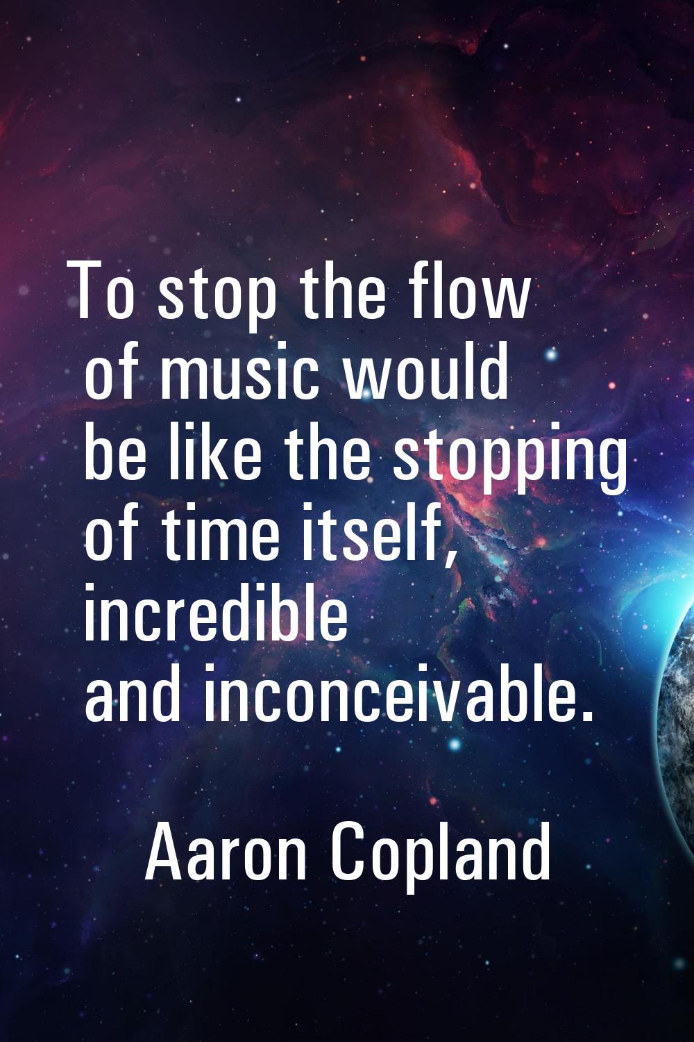 To stop the flow of music would be like the stopping of time itself, incredible and inconceivable.