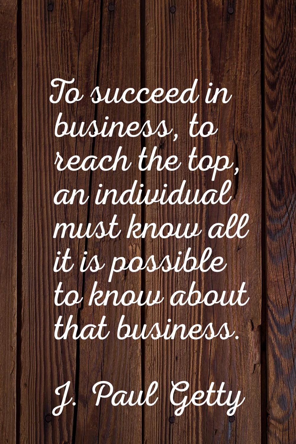 To succeed in business, to reach the top, an individual must know all it is possible to know about 
