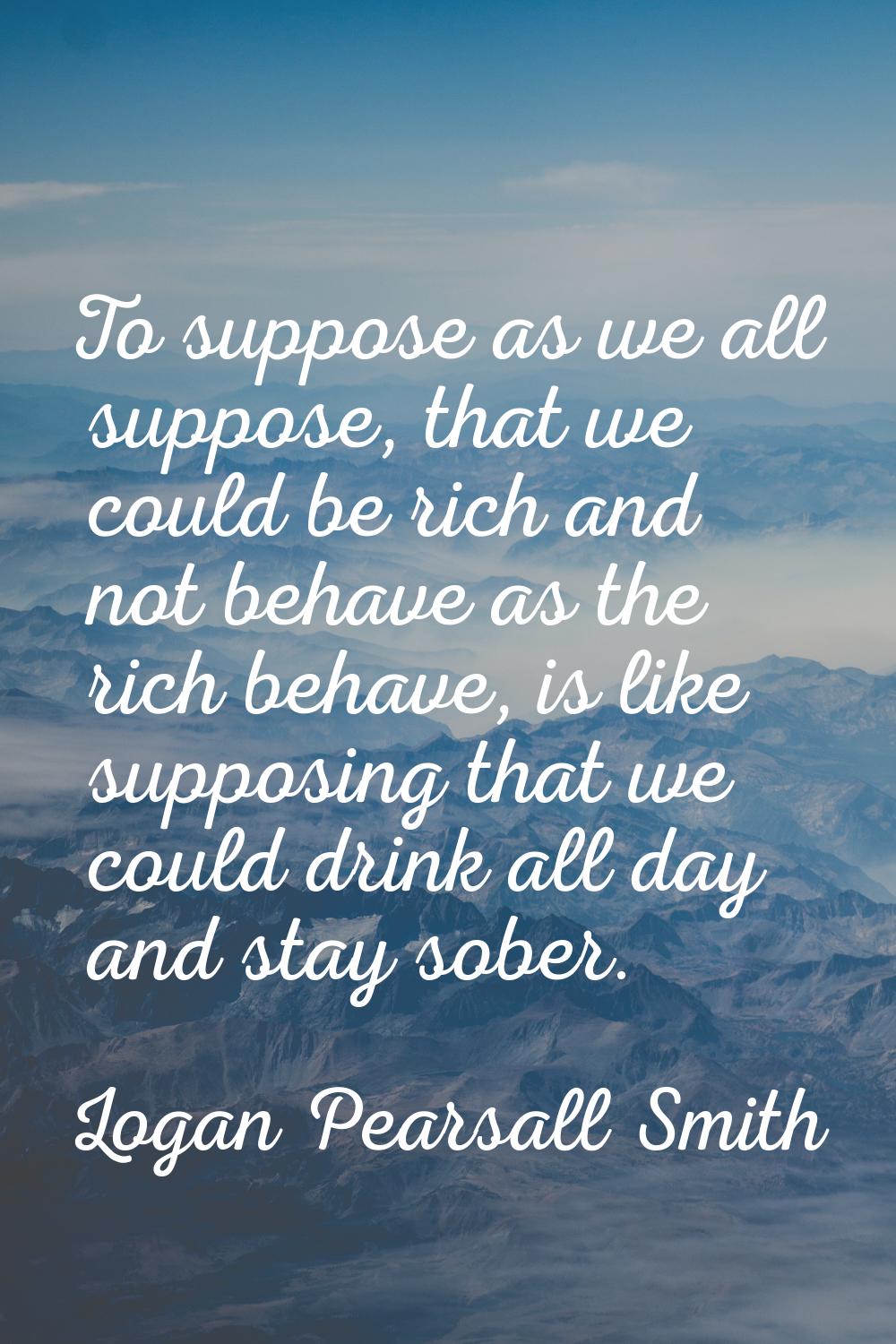 To suppose as we all suppose, that we could be rich and not behave as the rich behave, is like supp