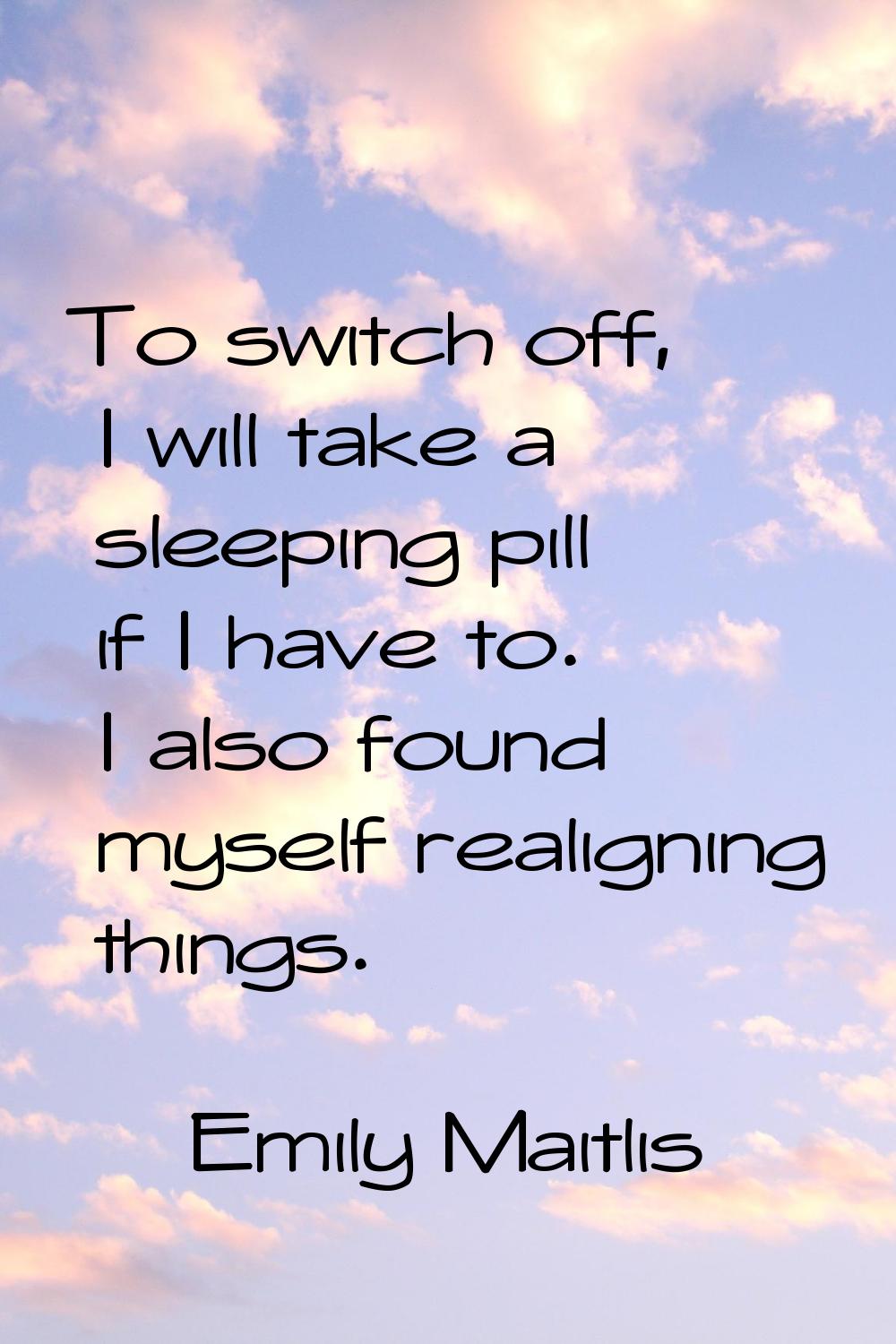 To switch off, I will take a sleeping pill if I have to. I also found myself realigning things.