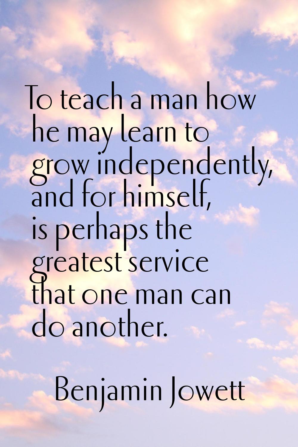 To teach a man how he may learn to grow independently, and for himself, is perhaps the greatest ser