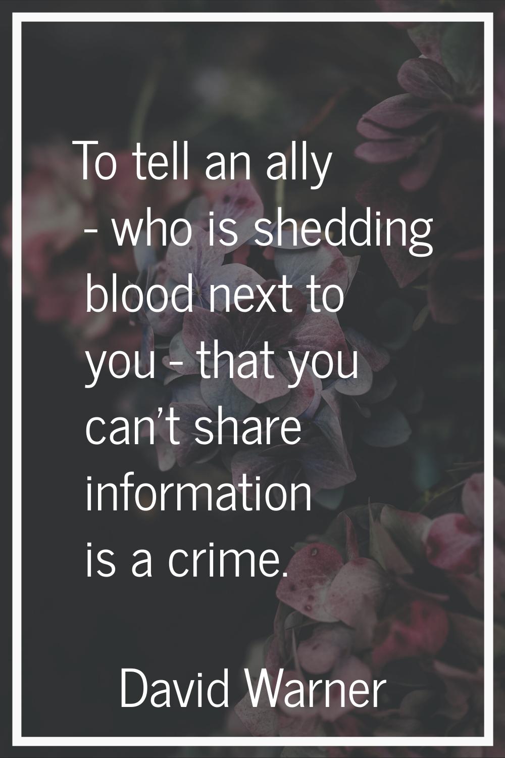 To tell an ally - who is shedding blood next to you - that you can't share information is a crime.