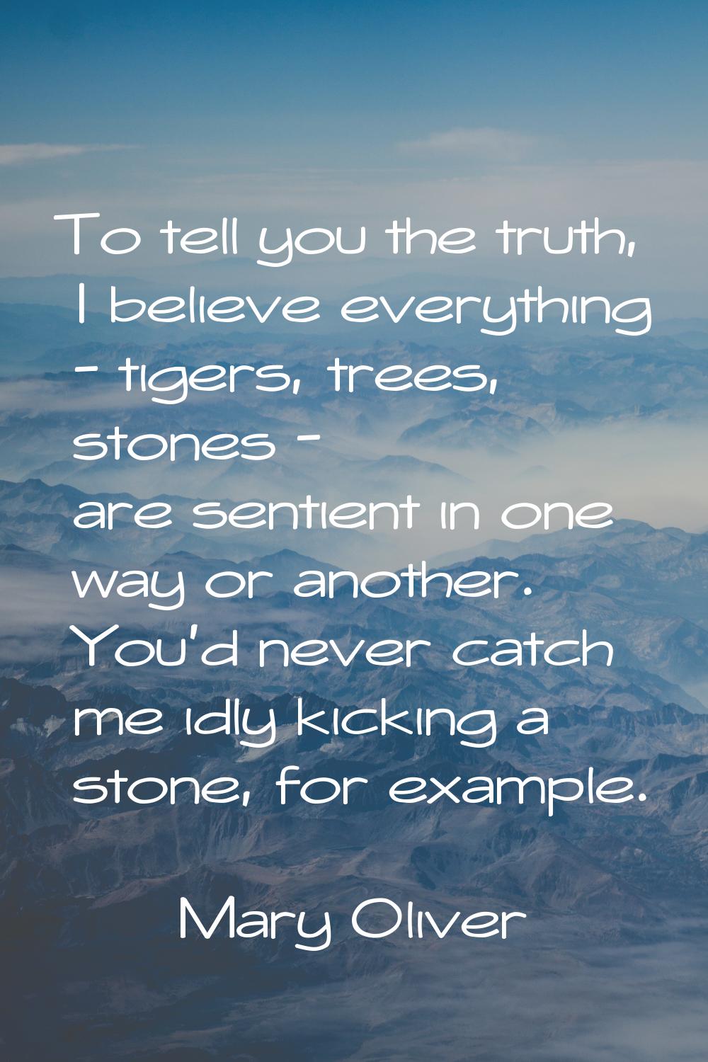 To tell you the truth, I believe everything - tigers, trees, stones - are sentient in one way or an