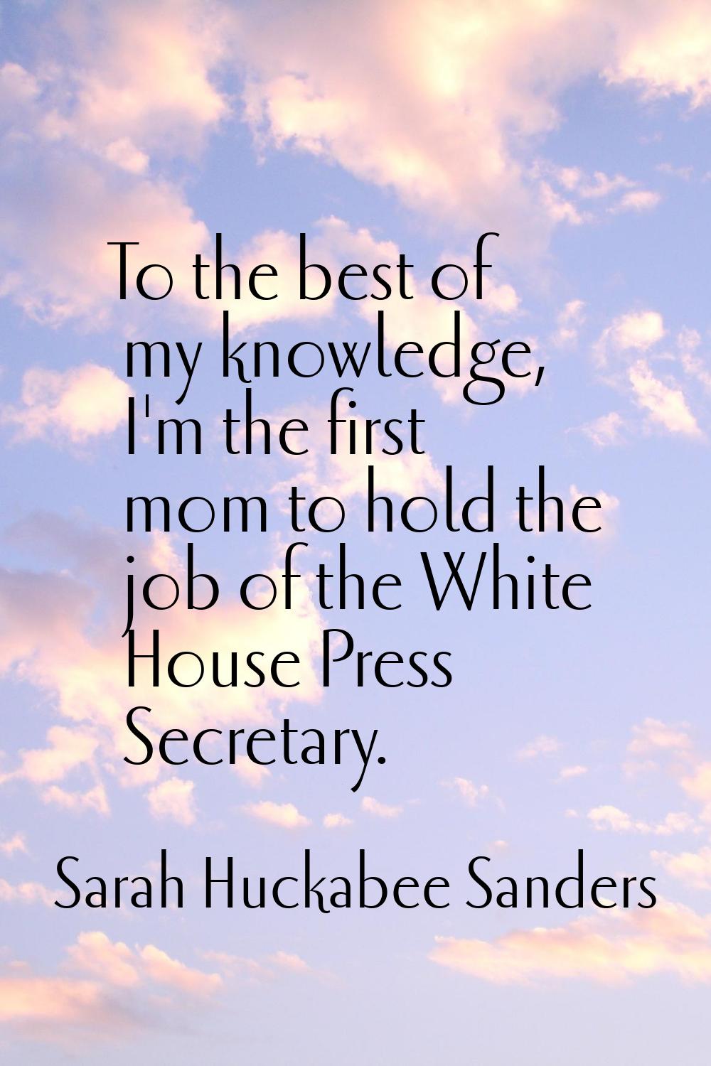 To the best of my knowledge, I'm the first mom to hold the job of the White House Press Secretary.