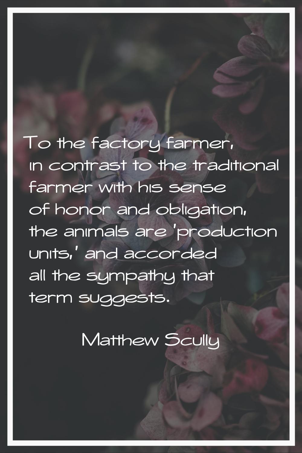 To the factory farmer, in contrast to the traditional farmer with his sense of honor and obligation
