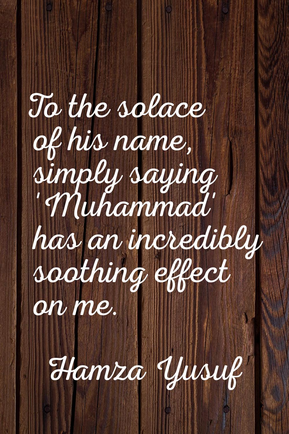 To the solace of his name, simply saying 'Muhammad' has an incredibly soothing effect on me.