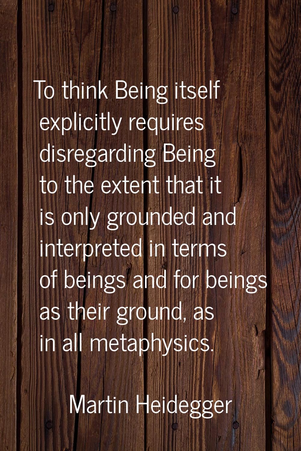 To think Being itself explicitly requires disregarding Being to the extent that it is only grounded